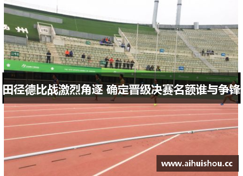 田径德比战激烈角逐 确定晋级决赛名额谁与争锋